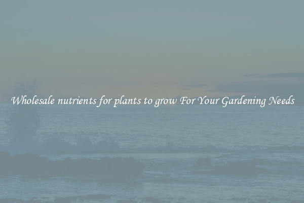 Wholesale nutrients for plants to grow For Your Gardening Needs