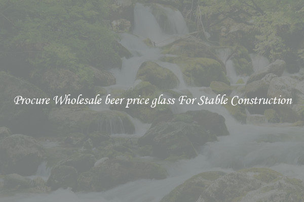 Procure Wholesale beer price glass For Stable Construction