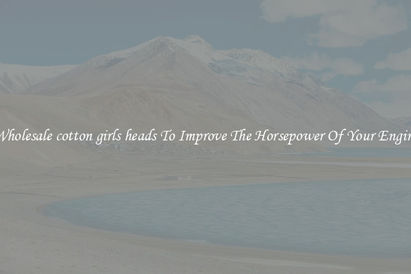 Wholesale cotton girls heads To Improve The Horsepower Of Your Engine