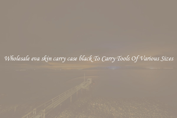 Wholesale eva skin carry case black To Carry Tools Of Various Sizes