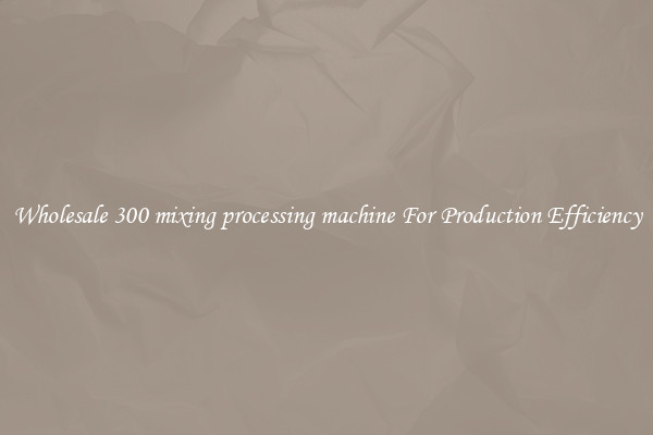 Wholesale 300 mixing processing machine For Production Efficiency